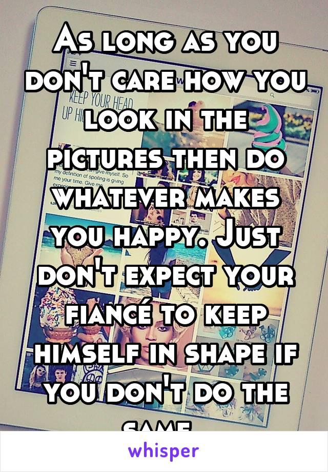 As long as you don't care how you look in the pictures then do whatever makes you happy. Just don't expect your fiancé to keep himself in shape if you don't do the same. 