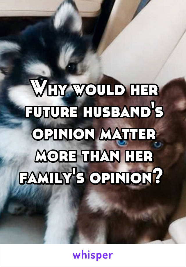 Why would her future husband's opinion matter more than her family's opinion? 