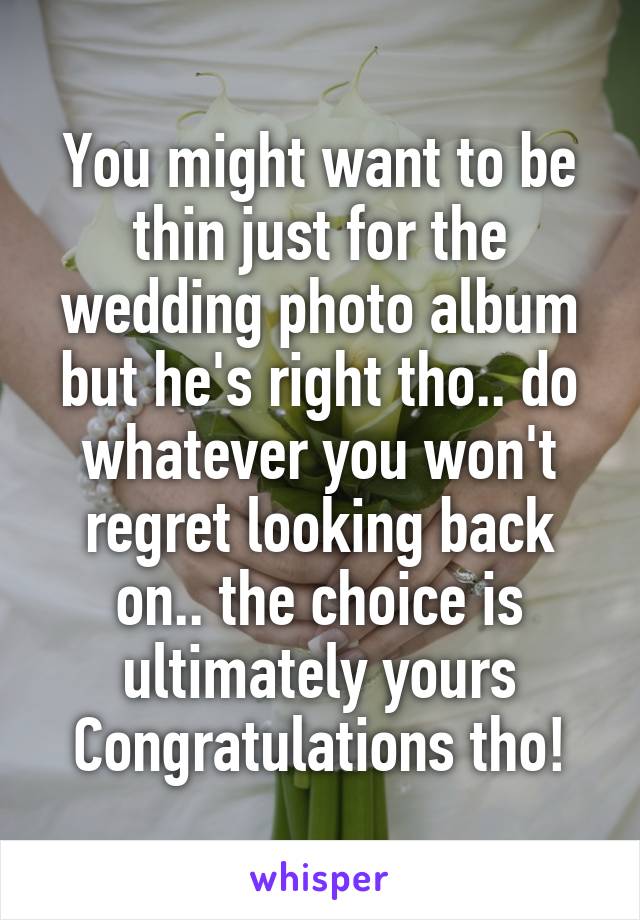 You might want to be thin just for the wedding photo album but he's right tho.. do whatever you won't regret looking back on.. the choice is ultimately yours
Congratulations tho!