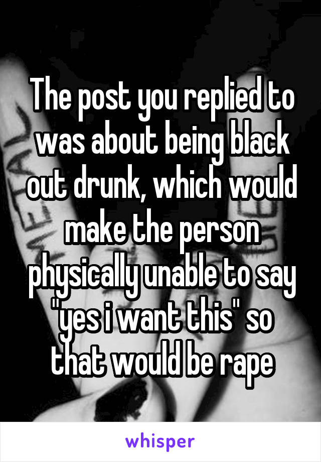 The post you replied to was about being black out drunk, which would make the person physically unable to say "yes i want this" so that would be rape