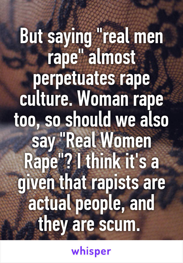 But saying "real men rape" almost perpetuates rape culture. Woman rape too, so should we also say "Real Women Rape"? I think it's a given that rapists are actual people, and they are scum. 