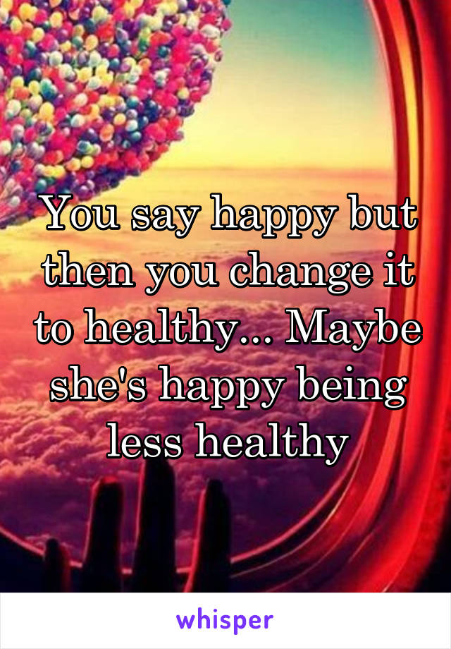 You say happy but then you change it to healthy... Maybe she's happy being less healthy