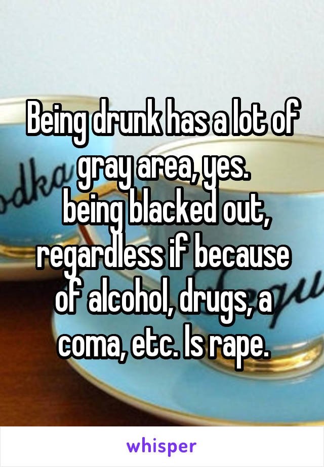 Being drunk has a lot of gray area, yes.
 being blacked out, regardless if because of alcohol, drugs, a coma, etc. Is rape.