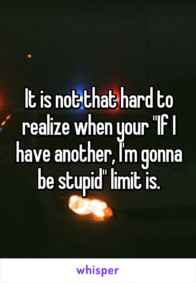 It is not that hard to realize when your "If I have another, I'm gonna be stupid" limit is.