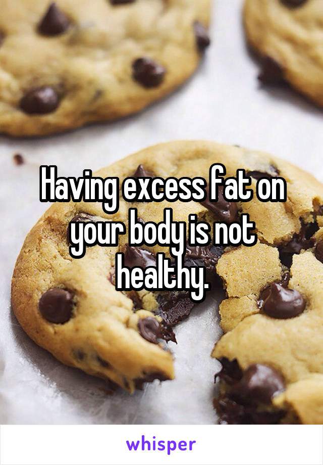 Having excess fat on your body is not healthy.