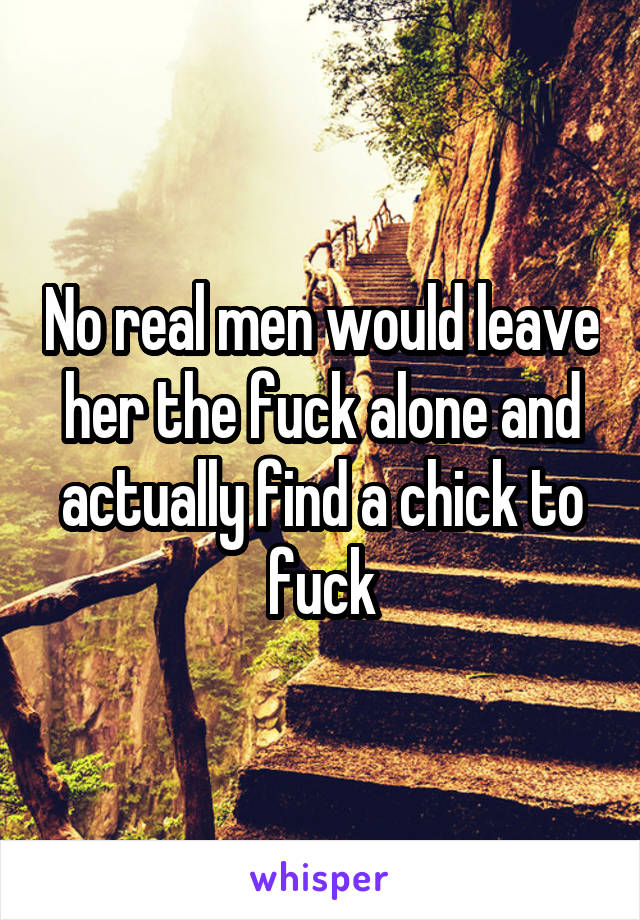 No real men would leave her the fuck alone and actually find a chick to fuck