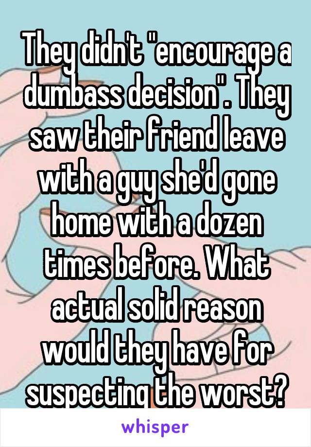 They didn't "encourage a dumbass decision". They saw their friend leave with a guy she'd gone home with a dozen times before. What actual solid reason would they have for suspecting the worst?