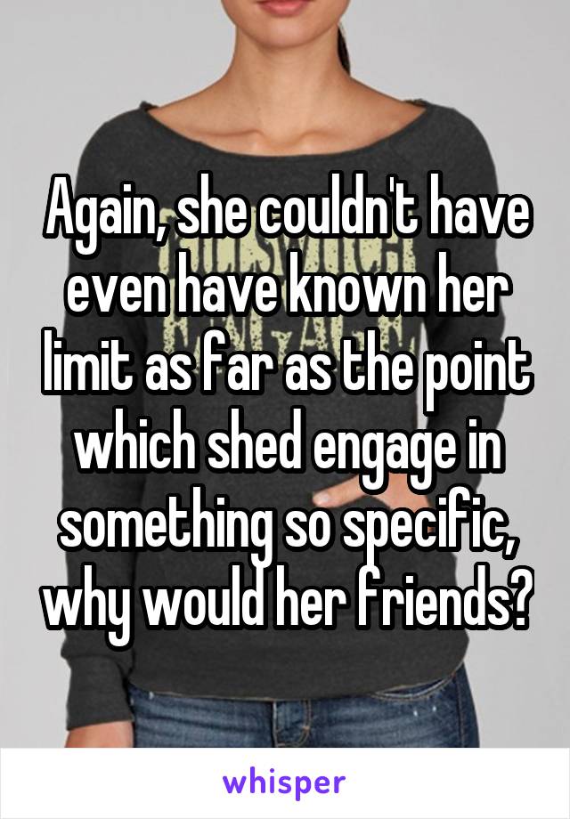 Again, she couldn't have even have known her limit as far as the point which shed engage in something so specific, why would her friends?