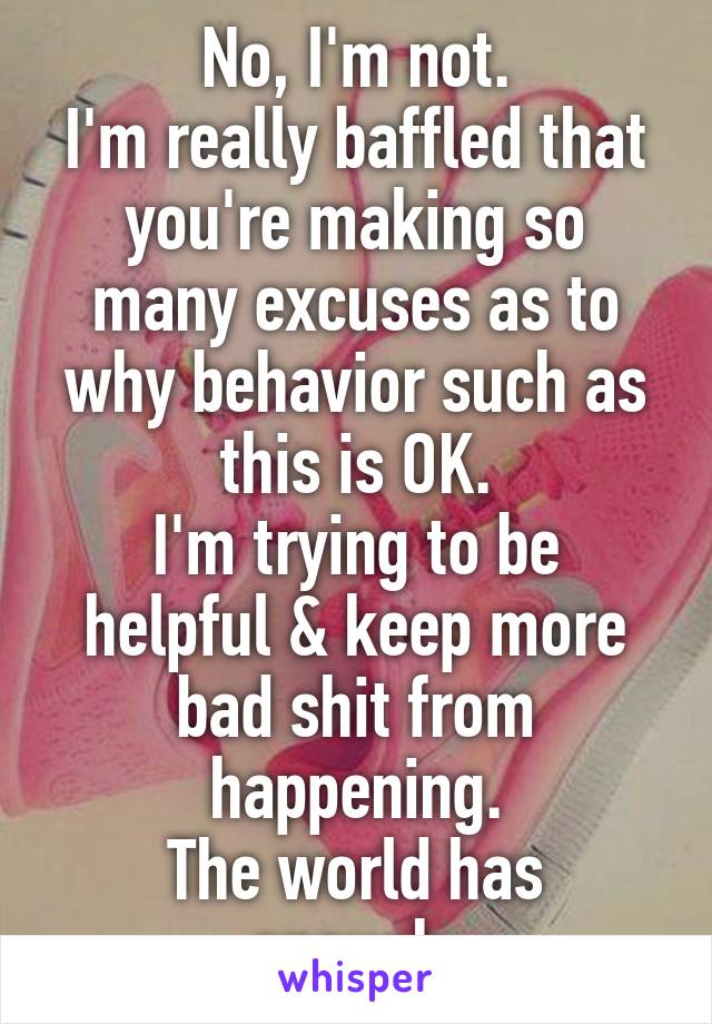 No, I'm not.
I'm really baffled that you're making so many excuses as to why behavior such as this is OK.
I'm trying to be helpful & keep more bad shit from happening.
The world has enough.