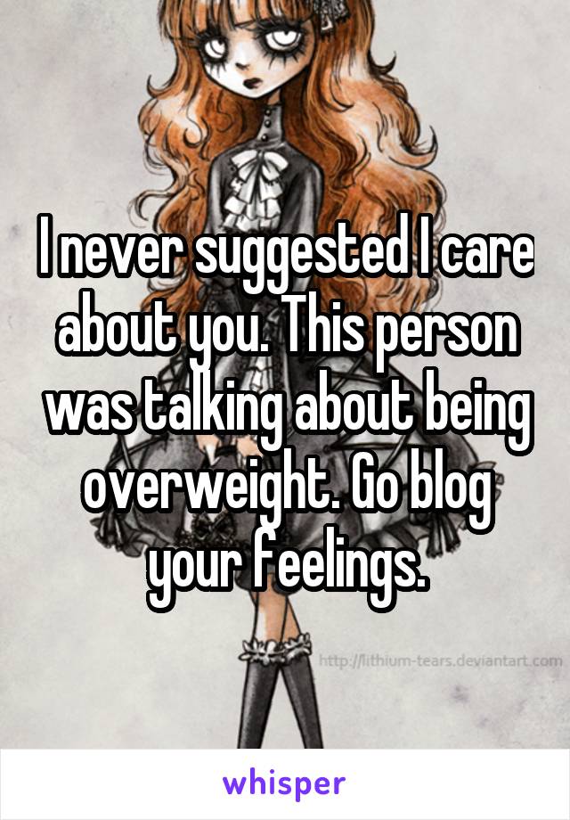 I never suggested I care about you. This person was talking about being overweight. Go blog your feelings.