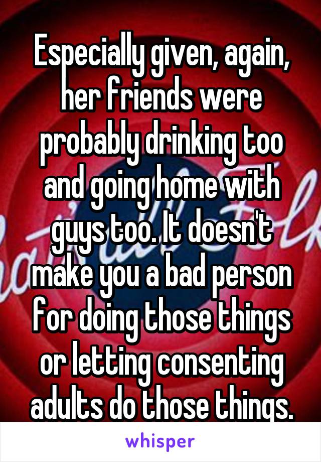 Especially given, again, her friends were probably drinking too and going home with guys too. It doesn't make you a bad person for doing those things or letting consenting adults do those things.