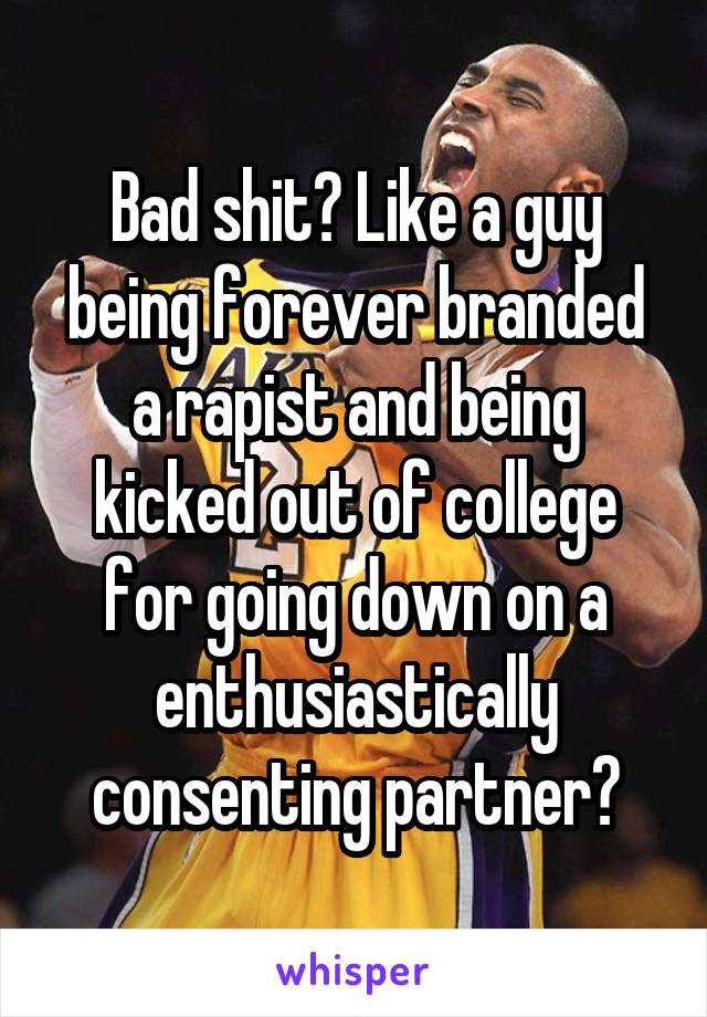 Bad shit? Like a guy being forever branded a rapist and being kicked out of college for going down on a enthusiastically consenting partner?