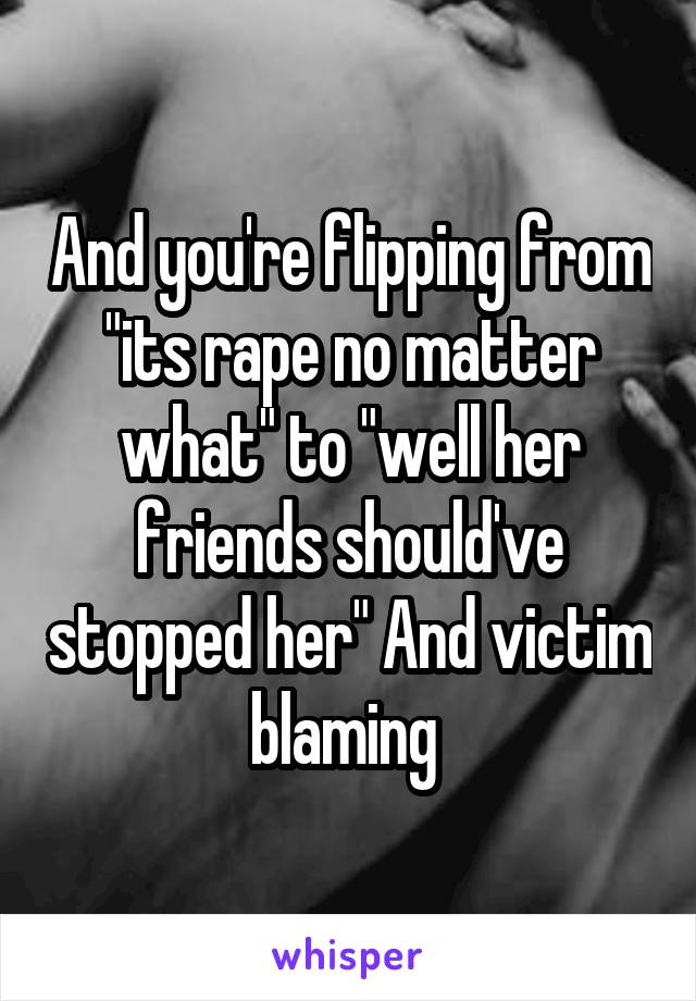 And you're flipping from "its rape no matter what" to "well her friends should've stopped her" And victim blaming 