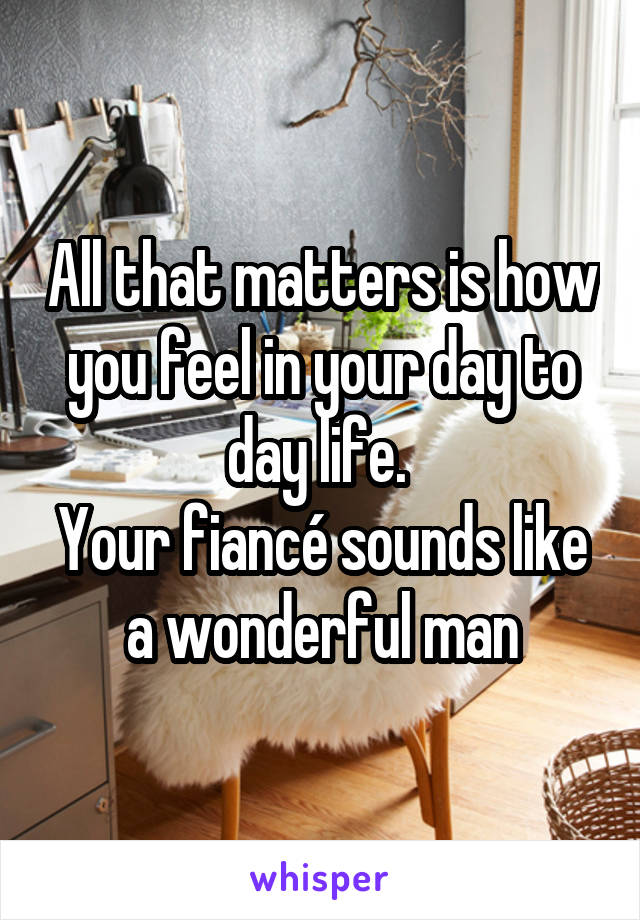 All that matters is how you feel in your day to day life. 
Your fiancé sounds like a wonderful man