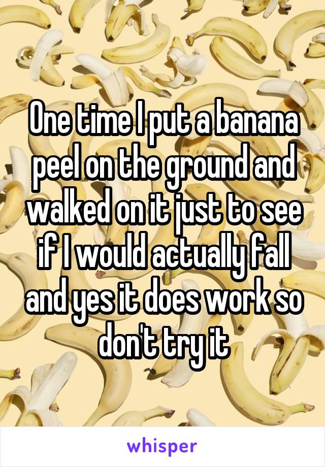 One time I put a banana peel on the ground and walked on it just to see if I would actually fall and yes it does work so don't try it