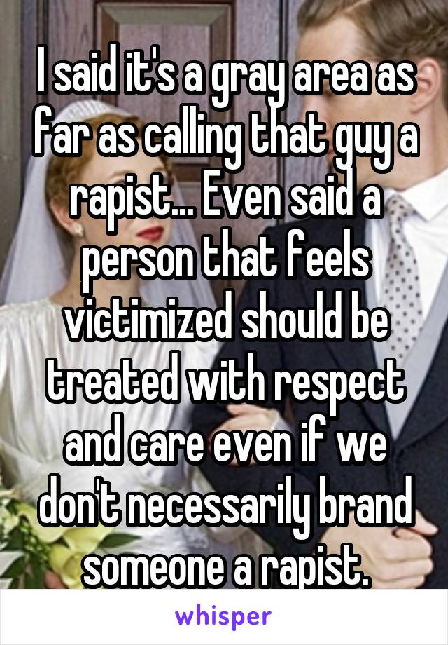 I said it's a gray area as far as calling that guy a rapist... Even said a person that feels victimized should be treated with respect and care even if we don't necessarily brand someone a rapist.