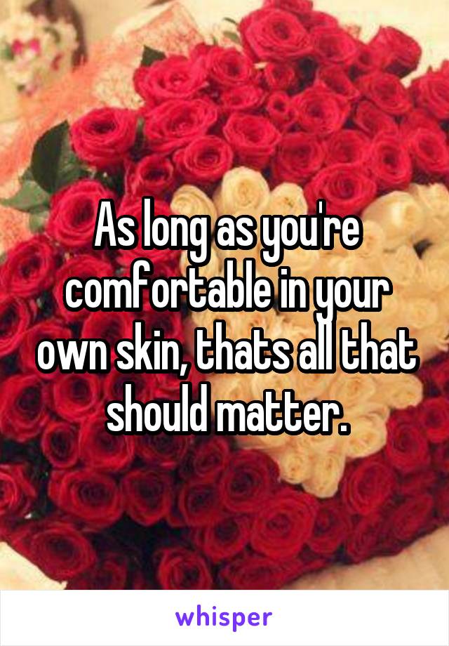 As long as you're comfortable in your own skin, thats all that should matter.