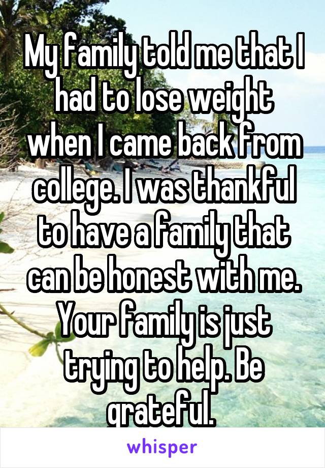 My family told me that I had to lose weight when I came back from college. I was thankful to have a family that can be honest with me. Your family is just trying to help. Be grateful. 