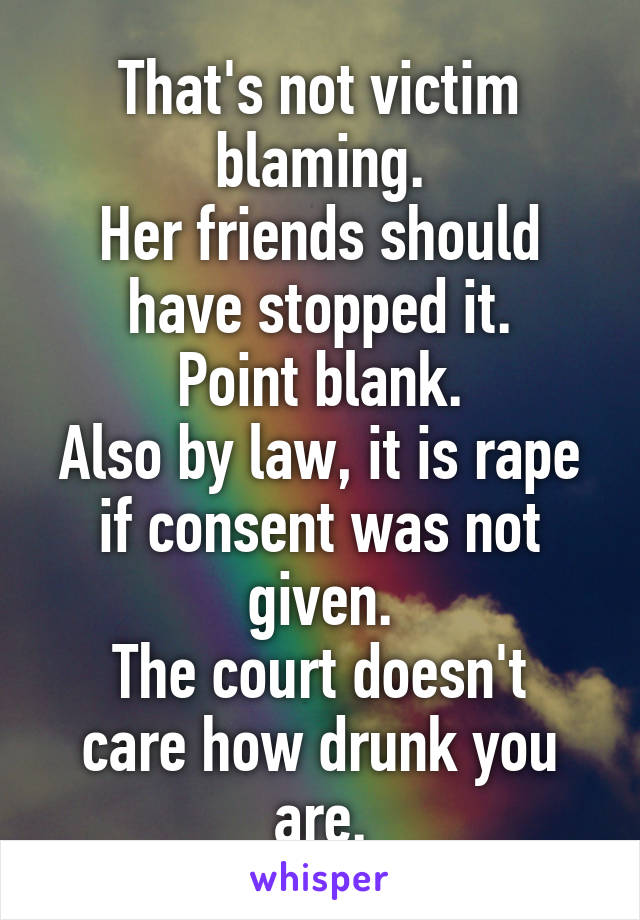 That's not victim blaming.
Her friends should have stopped it.
Point blank.
Also by law, it is rape if consent was not given.
The court doesn't care how drunk you are.