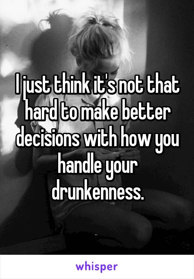 I just think it's not that hard to make better decisions with how you handle your drunkenness.