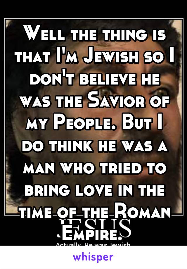 Well the thing is that I'm Jewish so I don't believe he was the Savior of my People. But I do think he was a man who tried to bring love in the time of the Roman Empire. 