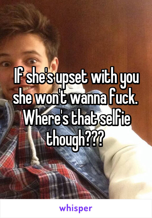 If she's upset with you she won't wanna fuck. 
Where's that selfie though??? 