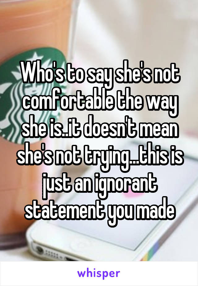 Who's to say she's not comfortable the way she is..it doesn't mean she's not trying...this is just an ignorant statement you made