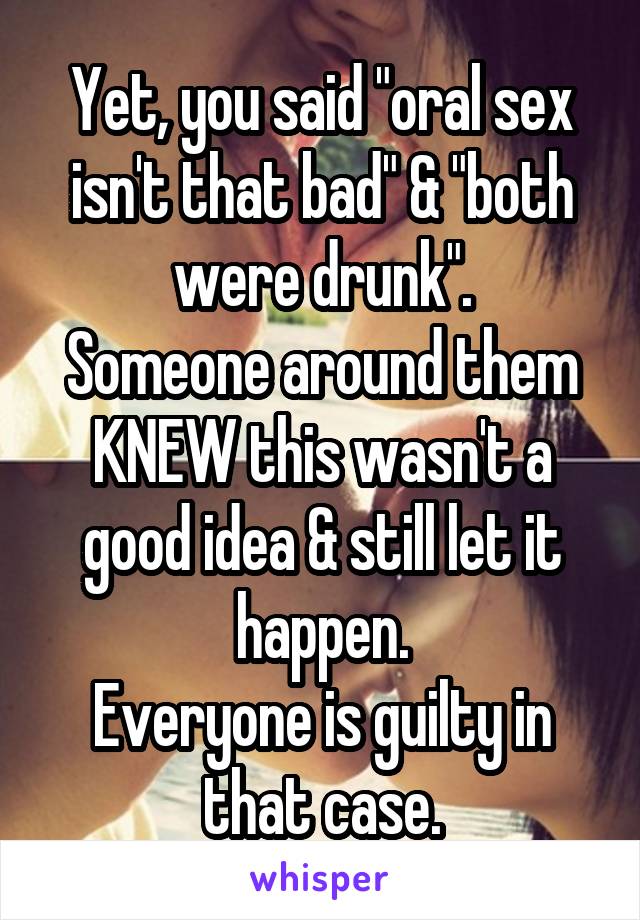 Yet, you said "oral sex isn't that bad" & "both were drunk".
Someone around them KNEW this wasn't a good idea & still let it happen.
Everyone is guilty in that case.