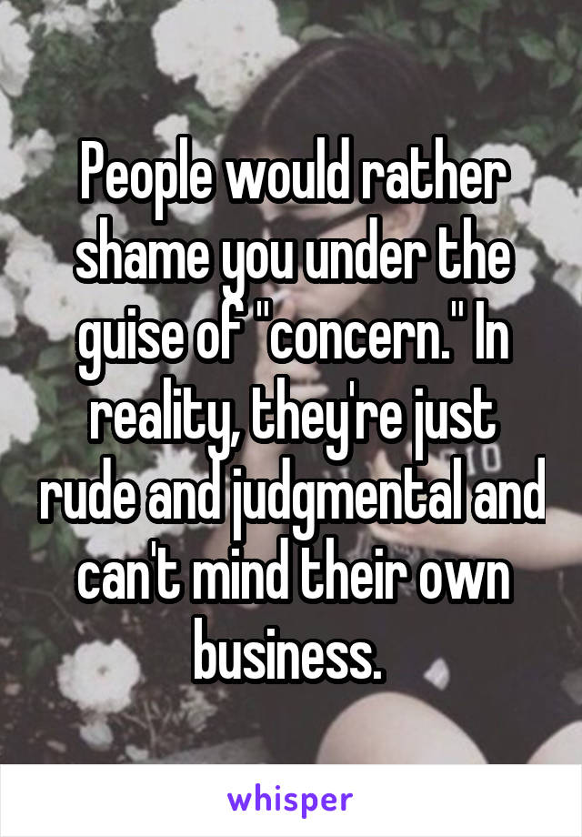 People would rather shame you under the guise of "concern." In reality, they're just rude and judgmental and can't mind their own business. 