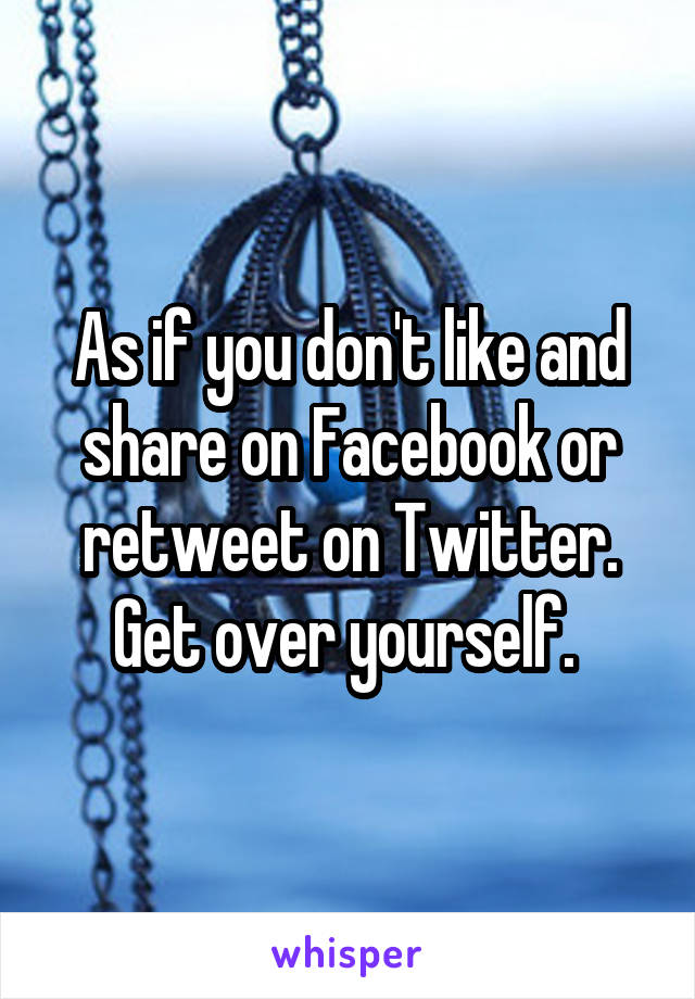 As if you don't like and share on Facebook or retweet on Twitter. Get over yourself. 