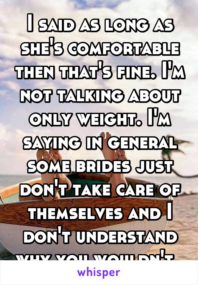 I said as long as she's comfortable then that's fine. I'm not talking about only weight. I'm saying in general some brides just don't take care of themselves and I don't understand why you wouldn't. 