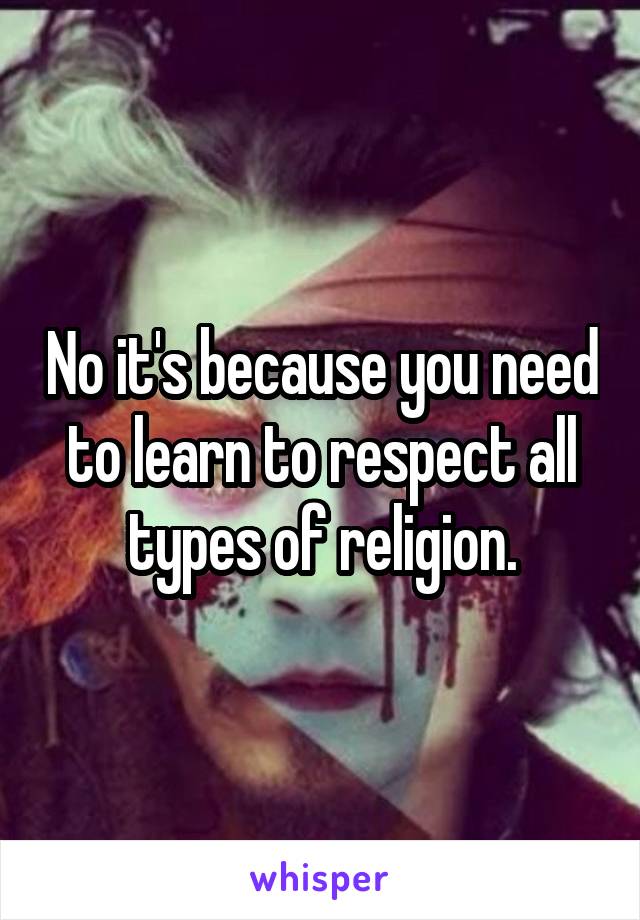 No it's because you need to learn to respect all types of religion.