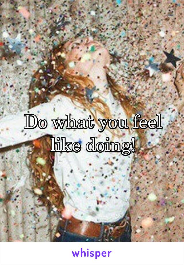 Do what you feel like doing!