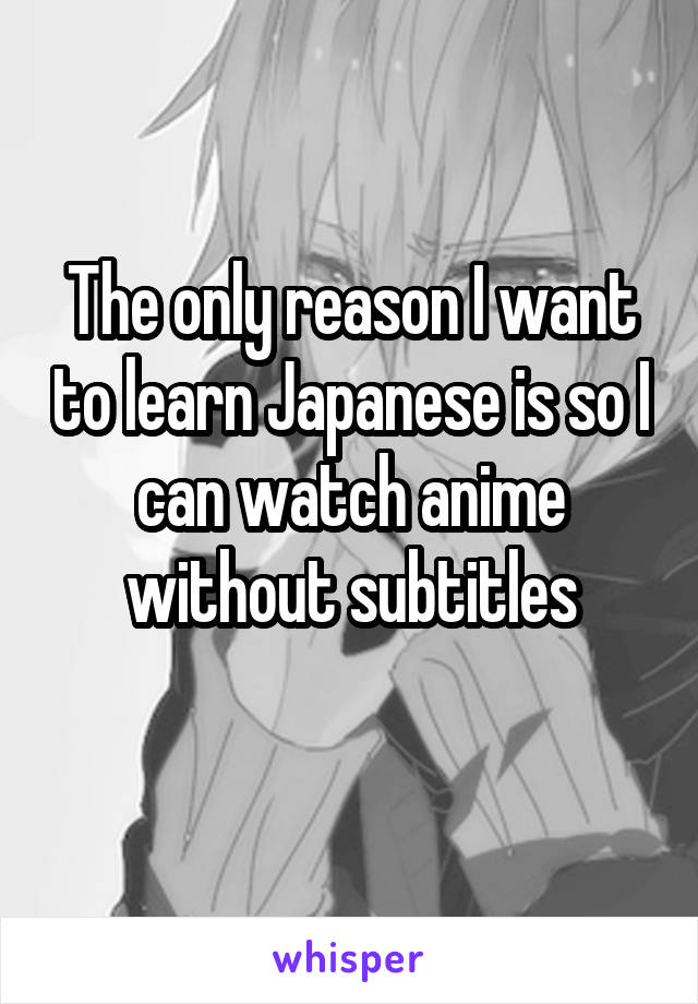 The only reason I want to learn Japanese is so I can watch anime without subtitles
