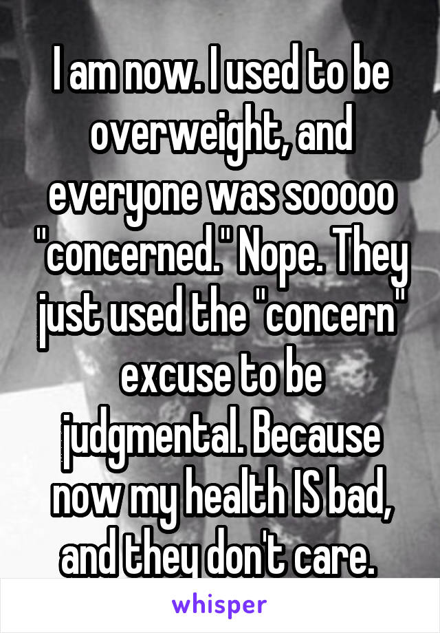 I am now. I used to be overweight, and everyone was sooooo "concerned." Nope. They just used the "concern" excuse to be judgmental. Because now my health IS bad, and they don't care. 