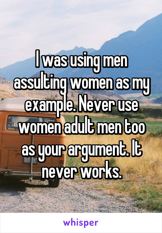 I was using men assulting women as my example. Never use women adult men too as your argument. It never works.