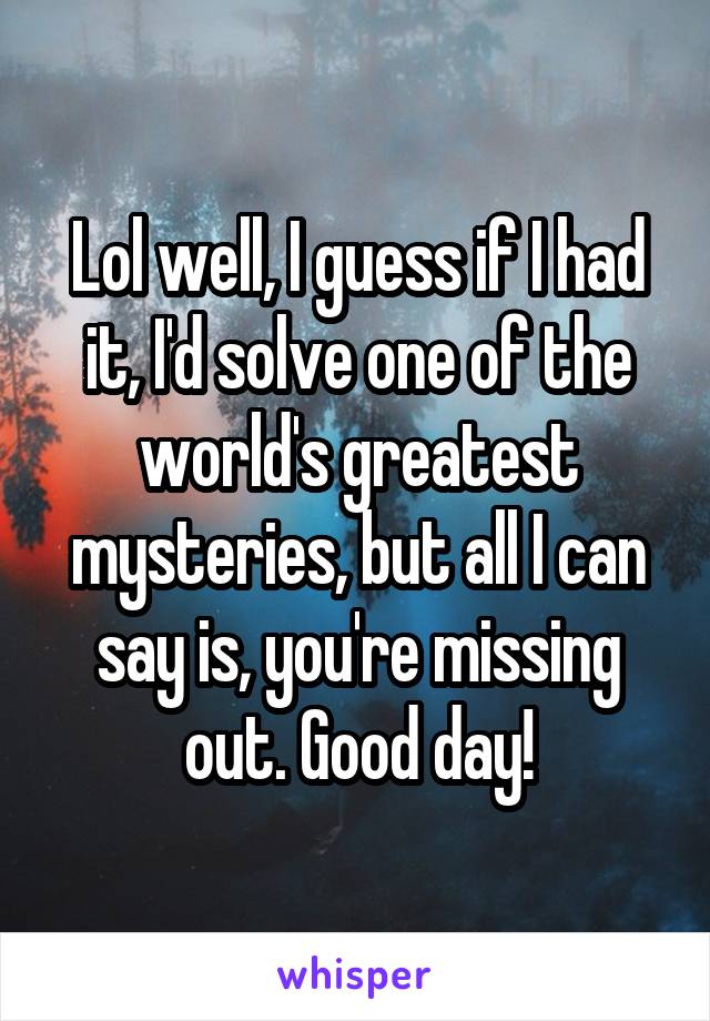 Lol well, I guess if I had it, I'd solve one of the world's greatest mysteries, but all I can say is, you're missing out. Good day!