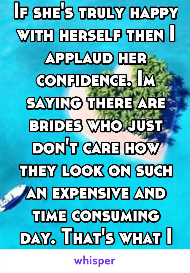 If she's truly happy with herself then I applaud her confidence. Im saying there are brides who just don't care how they look on such an expensive and time consuming day. That's what I don't get. 