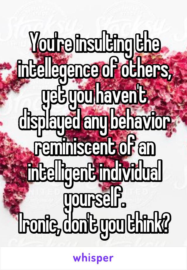 You're insulting the intellegence of others, yet you haven't displayed any behavior reminiscent of an intelligent individual yourself.
Ironic, don't you think?