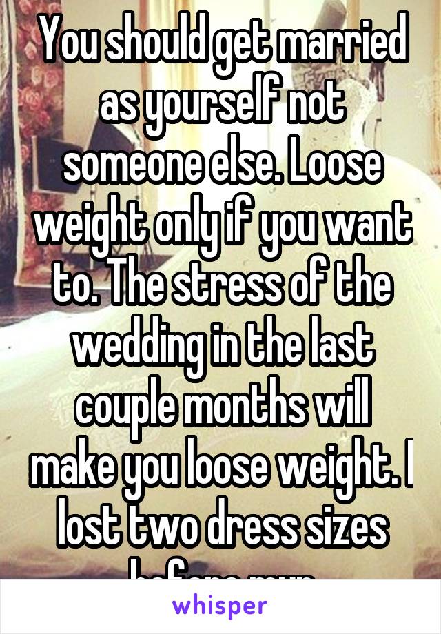 You should get married as yourself not someone else. Loose weight only if you want to. The stress of the wedding in the last couple months will make you loose weight. I lost two dress sizes before myn