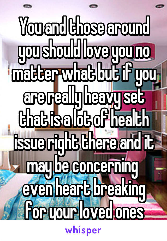 You and those around you should love you no matter what but if you are really heavy set that is a lot of health issue right there and it may be concerning  even heart breaking for your loved ones