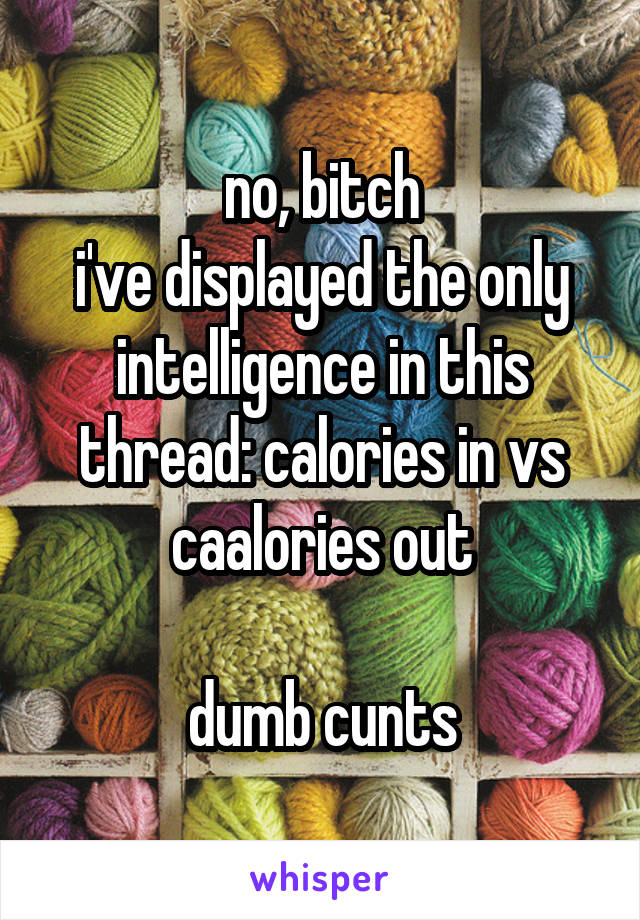 no, bitch
i've displayed the only intelligence in this thread: calories in vs caalories out

dumb cunts