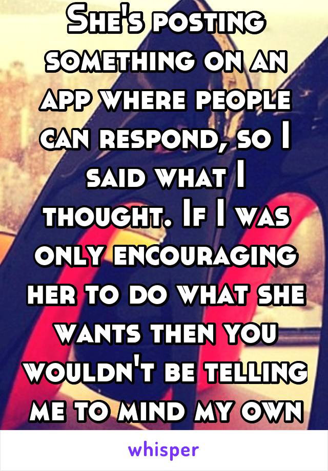 She's posting something on an app where people can respond, so I said what I thought. If I was only encouraging her to do what she wants then you wouldn't be telling me to mind my own business.