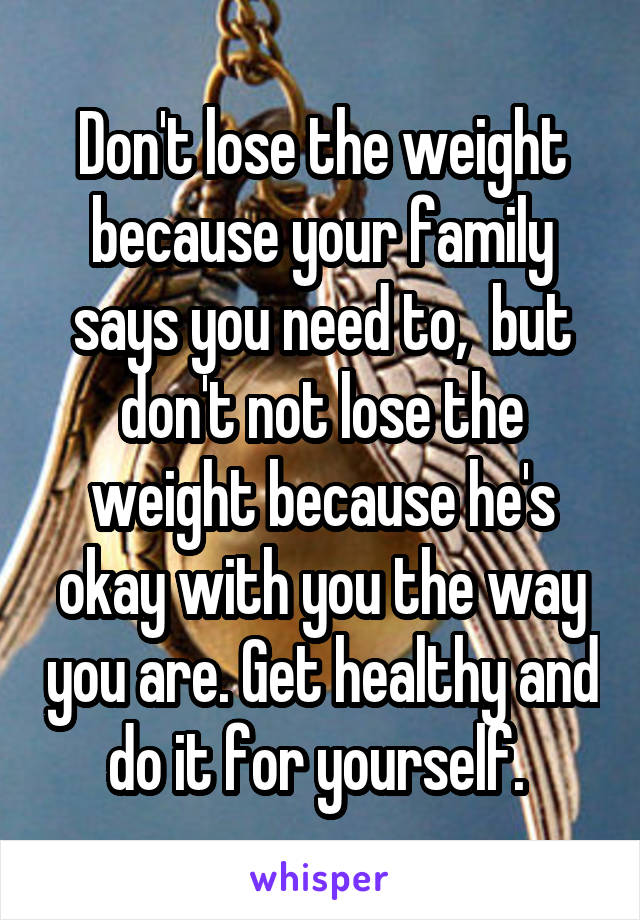 Don't lose the weight because your family says you need to,  but don't not lose the weight because he's okay with you the way you are. Get healthy and do it for yourself. 