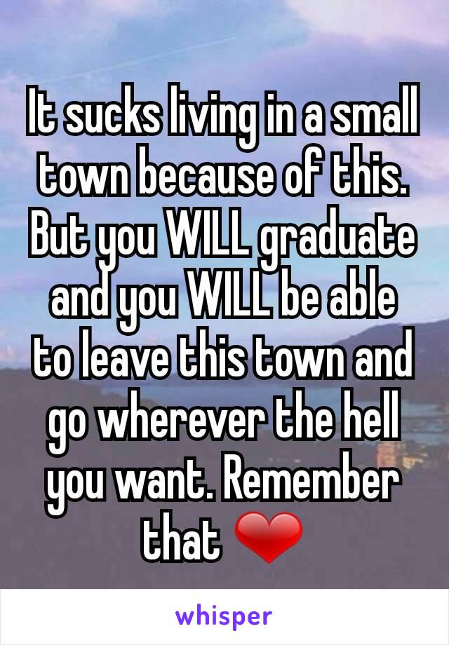 It sucks living in a small town because of this. But you WILL graduate and you WILL be able to leave this town and go wherever the hell you want. Remember that ❤