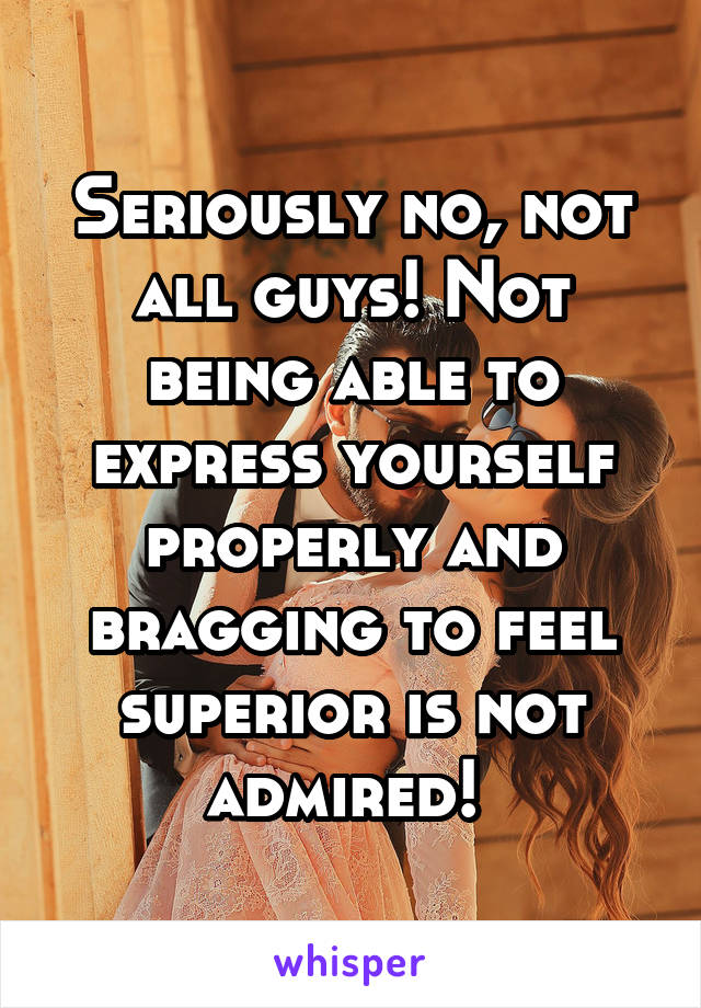 Seriously no, not all guys! Not being able to express yourself properly and bragging to feel superior is not admired! 
