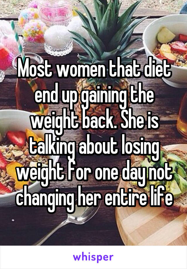 Most women that diet end up gaining the weight back. She is talking about losing weight for one day not changing her entire life