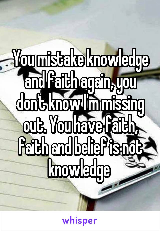 You mistake knowledge and faith again, you don't know I'm missing out. You have faith, faith and belief is not knowledge 