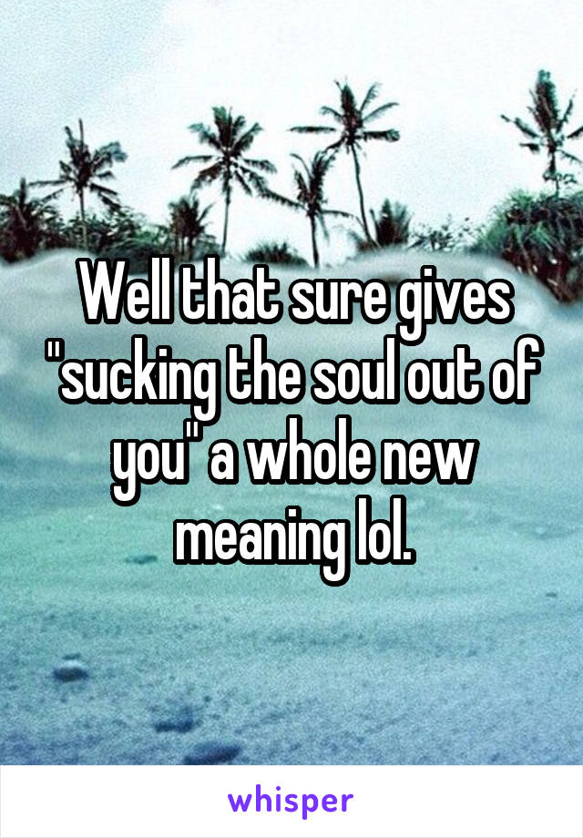 Well that sure gives "sucking the soul out of you" a whole new meaning lol.