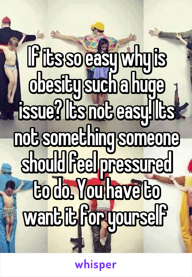 If its so easy why is obesity such a huge issue? Its not easy! Its not something someone should feel pressured to do. You have to want it for yourself 